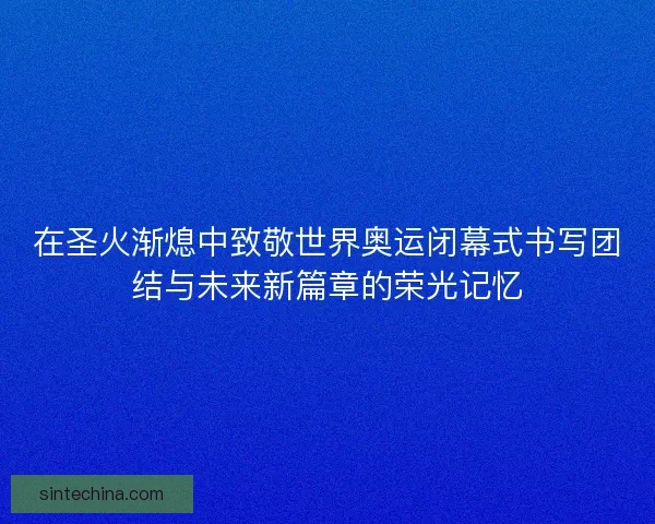 在圣火渐熄中致敬世界奥运闭幕式书写团结与未来新篇章的荣光记忆