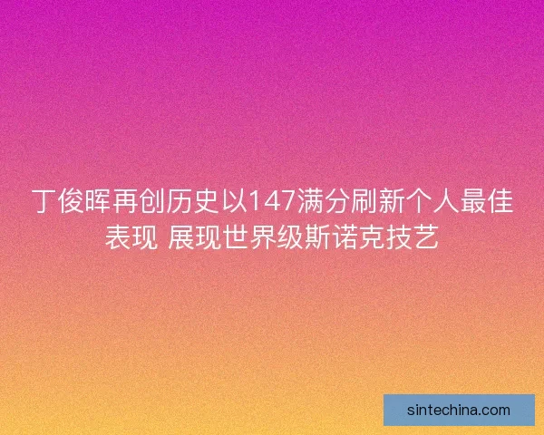 丁俊晖再创历史以147满分刷新个人最佳表现 展现世界级斯诺克技艺