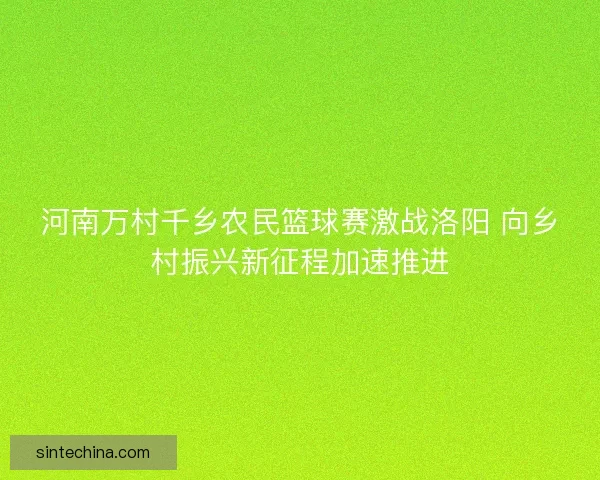 河南万村千乡农民篮球赛激战洛阳 向乡村振兴新征程加速推进