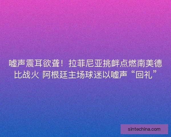 嘘声震耳欲聋！拉菲尼亚挑衅点燃南美德比战火 阿根廷主场球迷以嘘声 “回礼”