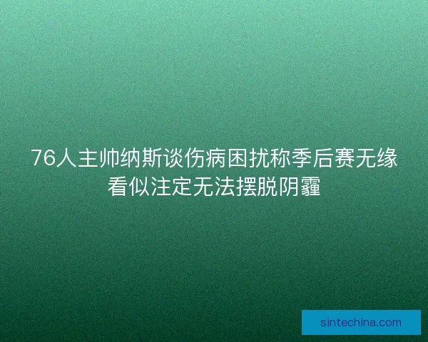 76人主帅纳斯谈伤病困扰称季后赛无缘看似注定无法摆脱阴霾