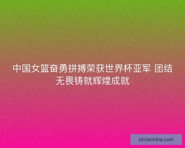 中国女篮奋勇拼搏荣获世界杯亚军 团结无畏铸就辉煌成就