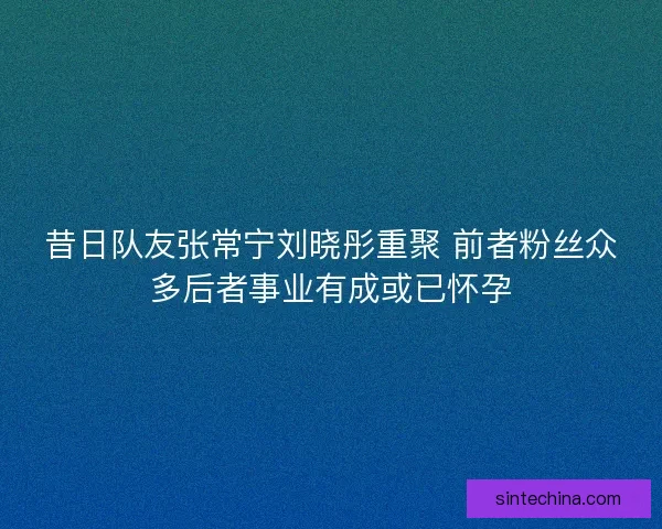 昔日队友张常宁刘晓彤重聚 前者粉丝众多后者事业有成或已怀孕