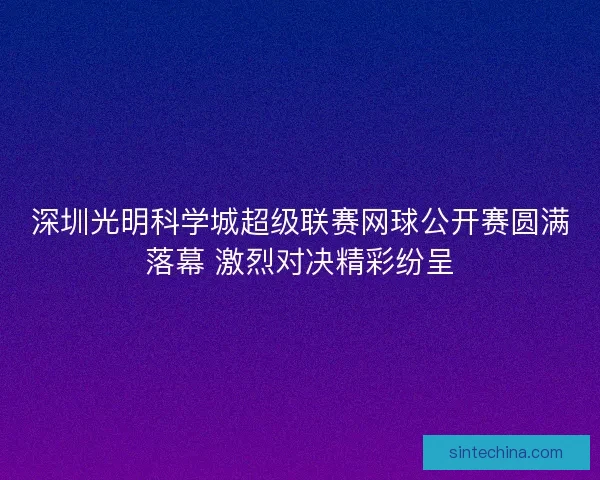 深圳光明科学城超级联赛网球公开赛圆满落幕 激烈对决精彩纷呈