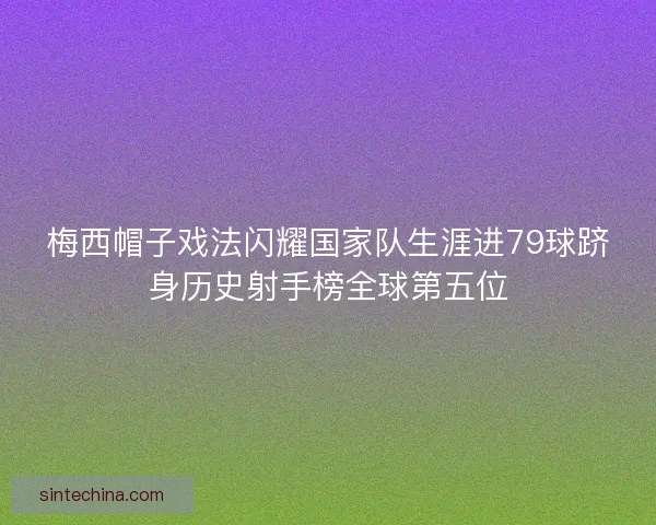 梅西帽子戏法闪耀国家队生涯进79球跻身历史射手榜全球第五位