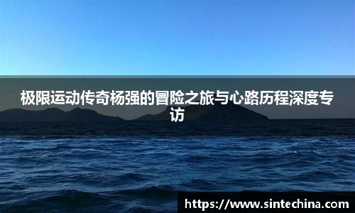 极限运动传奇杨强的冒险之旅与心路历程深度专访